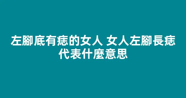 左腳底有痣的女人 女人左腳長痣代表什麼意思